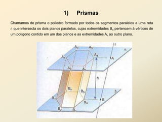1)      Prismas
Chamamos de prisma o poliedro formado por todos os segmentos paralelos a uma reta
r, que intersecta os dois planos paralelos, cujas extremidades Bn pertencem à vértices de
um polígono contido em um dos planos e as extremidades An ao outro plano.
 