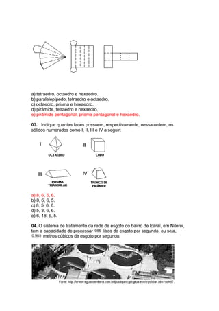 a) tetraedro, octaedro e hexaedro.
b) paralelepípedo, tetraedro e octaedro.
c) octaedro, prisma e hexaedro.
d) pirâmide, tetraedro e hexaedro.
e) pirâmide pentagonal, prisma pentagonal e hexaedro.
03. Indique quantas faces possuem, respectivamente, nessa ordem, os
sólidos numerados como I, II, III e IV a seguir:
a) 8, 6, 5, 6.
b) 8, 6, 6, 5.
c) 8, 5, 6, 6.
d) 5, 8, 6, 6.
e) 6, 18, 6, 5.
04. O sistema de tratamento da rede de esgoto do bairro de lcaraí, em Niterói,
tem a capacidade de processar 985 litros de esgoto por segundo, ou seja,
0,985 metros cúbicos de esgoto por segundo.
 