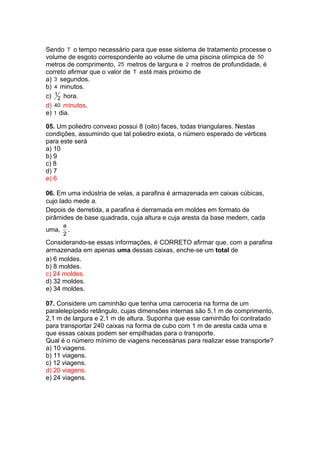 Sendo T o tempo necessário para que esse sistema de tratamento processe o
volume de esgoto correspondente ao volume de uma piscina olímpica de 50
metros de comprimento, 25 metros de largura e 2 metros de profundidade, é
correto afirmar que o valor de T está mais próximo de
a) 3 segundos.
b) 4 minutos.
c) 1
2 hora.
d) 40 minutos.
e) 1 dia.
05. Um poliedro convexo possui 8 (oito) faces, todas triangulares. Nestas
condições, assumindo que tal poliedro exista, o número esperado de vértices
para este será
a) 10
b) 9
c) 8
d) 7
e) 6
06. Em uma indústria de velas, a parafina é armazenada em caixas cúbicas,
cujo lado mede a.
Depois de derretida, a parafina é derramada em moldes em formato de
pirâmides de base quadrada, cuja altura e cuja aresta da base medem, cada
uma,
a
2
.
Considerando-se essas informações, é CORRETO afirmar que, com a parafina
armazenada em apenas uma dessas caixas, enche-se um total de
a) 6 moldes.
b) 8 moldes.
c) 24 moldes.
d) 32 moldes.
e) 34 moldes.
07. Considere um caminhão que tenha uma carroceria na forma de um
paralelepípedo retângulo, cujas dimensões internas são 5,1 m de comprimento,
2,1 m de largura e 2,1 m de altura. Suponha que esse caminhão foi contratado
para transportar 240 caixas na forma de cubo com 1 m de aresta cada uma e
que essas caixas podem ser empilhadas para o transporte.
Qual é o número mínimo de viagens necessárias para realizar esse transporte?
a) 10 viagens.
b) 11 viagens.
c) 12 viagens.
d) 20 viagens.
e) 24 viagens.
 