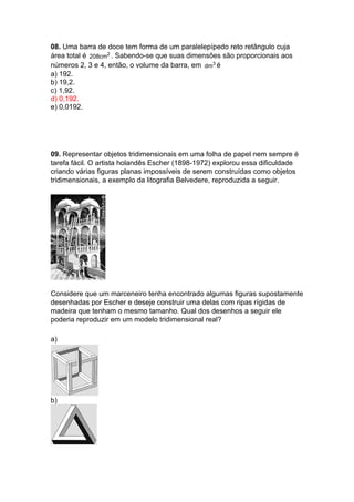 08. Uma barra de doce tem forma de um paralelepípedo reto retângulo cuja
área total é 2
208cm . Sabendo-se que suas dimensões são proporcionais aos
números 2, 3 e 4, então, o volume da barra, em 3
dm é
a) 192.
b) 19,2.
c) 1,92.
d) 0,192.
e) 0,0192.
09. Representar objetos tridimensionais em uma folha de papel nem sempre é
tarefa fácil. O artista holandês Escher (1898-1972) explorou essa dificuldade
criando várias figuras planas impossíveis de serem construídas como objetos
tridimensionais, a exemplo da litografia Belvedere, reproduzida a seguir.
Considere que um marceneiro tenha encontrado algumas figuras supostamente
desenhadas por Escher e deseje construir uma delas com ripas rígidas de
madeira que tenham o mesmo tamanho. Qual dos desenhos a seguir ele
poderia reproduzir em um modelo tridimensional real?
a)
b)
 