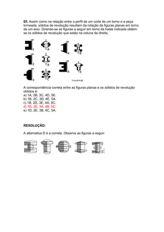 05. Assim como na relação entre o perfil de um corte de um torno e a peça
torneada, sólidos de revolução resultam da rotação de figuras planas em torno
de um eixo. Girando-se as figuras a seguir em torno da haste indicada obtém-
se os sólidos de revolução que estão na coluna da direita.
A correspondência correta entre as figuras planas e os sólidos de revolução
obtidos é:
a) 1A, 2B, 3C, 4D, 5E.
b) 1B, 2C, 3D, 4E, 5A.
c) 1B, 2D, 3E, 4A, 5C.
d) 1D, 2E, 3A, 4B, 5C.
e) 1D, 2E, 3B, 4C, 5A.
RESOLUÇÃO:
A alternativa D é a correta. Observe as figuras a seguir:
 