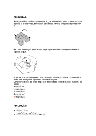 RESOLUÇÃO:
Rotacionando o sólido da alternativa (A), de modo que o ponto A coincida com
o ponto B e vice-versa, temos que este sólido formará um paralelepípedo com
S.
02. Uma metalúrgica produz uma peça cujas medidas são especificadas na
figura a seguir.
A peça é um prisma reto com uma cavidade central e com base compreendida
entre dois hexágonos regulares, conforme a figura.
Considerando que os eixos da peça e da cavidade coincidem, qual o volume da
peça?
a) 3
640 3 cm
b) 3
1280 3 cm
c) 3
2560 3 cm
d) 3
320 3 cm
e) 3
1920 3 cm
RESOLUÇÃO:
maior menorV V V= −
V =
2 2
6.12 3.10 6.4 . 3.10
1920 3
4 4
− =
 