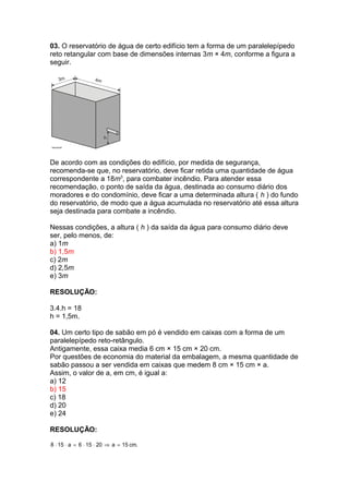 03. O reservatório de água de certo edifício tem a forma de um paralelepípedo
reto retangular com base de dimensões internas 3m × 4m, conforme a figura a
seguir.
De acordo com as condições do edifício, por medida de segurança,
recomenda-se que, no reservatório, deve ficar retida uma quantidade de água
correspondente a 18m3
, para combater incêndio. Para atender essa
recomendação, o ponto de saída da água, destinada ao consumo diário dos
moradores e do condomínio, deve ficar a uma determinada altura ( h ) do fundo
do reservatório, de modo que a água acumulada no reservatório até essa altura
seja destinada para combate a incêndio.
Nessas condições, a altura ( h ) da saída da água para consumo diário deve
ser, pelo menos, de:
a) 1m
b) 1,5m
c) 2m
d) 2,5m
e) 3m
RESOLUÇÃO:
3.4.h = 18
h = 1,5m.
04. Um certo tipo de sabão em pó é vendido em caixas com a forma de um
paralelepípedo reto-retângulo.
Antigamente, essa caixa media 6 cm × 15 cm × 20 cm.
Por questões de economia do material da embalagem, a mesma quantidade de
sabão passou a ser vendida em caixas que medem 8 cm × 15 cm × a.
Assim, o valor de a, em cm, é igual a:
a) 12
b) 15
c) 18
d) 20
e) 24
RESOLUÇÃO:
.cm15a20156a158 =⇒⋅⋅=⋅⋅
 