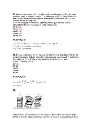 05. Considere um reservatório, em forma de paralelepípedo retângulo, cujas
medidas são 8 m de comprimento, 5 m de largura e 120 cm de profundidade.
Bombeia-se água para dentro desse reservatório, inicialmente vazio, a uma
taxa de 2 litros por segundo.
Com base nessas informações, é correto afirmar que, para se encher
completamente esse reservatório, serão necessários
a) 40 min .
b) 240 min .
c) 400 min .
d) 480 min .
e) 500 min.
RESOLUÇÃO:
min2402:480,
.4804808.12.50
505808;12120:
3
=
===
===
Daí
litrosdmV
dmmedmmdmcmteinicialmen
06. Deseja-se construir um prédio para armazenamento de grãos em forma de
um prisma regular de base triangular, cuja aresta da base meça 8 m e altura do
prisma tenha 10 m. O volume interno desse armazém em m3
será:
Dado: Considere 3 = 1,7.
a) 136.
b) 180
c) 272
d) 480
e) 544
RESOLUÇÃO:
3
3
22
272
316010.
4
38
.
4
3
.
mV
mh
l
hAV b
=
====
07.
Três crianças estavam brincando na biblioteca da escola e resolveram fazer
pilhas de mesma altura, com livros, conforme a figura. A mais organizada fez a
 