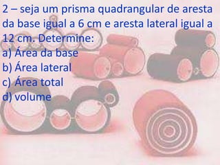 2 – seja um prisma quadrangular de aresta
da base igual a 6 cm e aresta lateral igual a
12 cm. Determine:
a) Área da base
b) Área lateral
c) Área total
d) volume
 