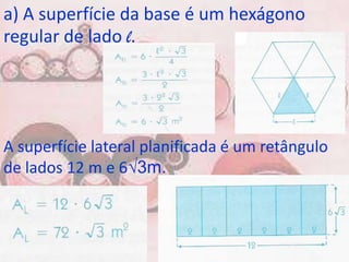 a) A superfície da base é um hexágono
regular de lado l.




A superfície lateral planificada é um retângulo
de lados 12 m e 6√3m.
 