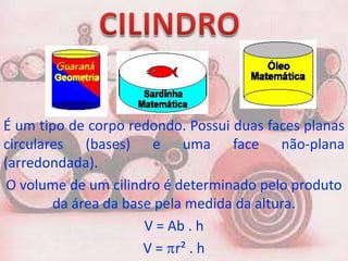 É um tipo de corpo redondo. Possui duas faces planas
circulares (bases) e uma face não-plana
(arredondada).
 O volume de um cilindro é determinado pelo produto
        da área da base pela medida da altura.
                      V = Ab . h
                      V = r² . h
 
