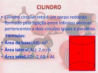 • Cilindro circular reto é um corpo redondo
  formado pela ligação entre infinitos vértices
  pertencentes a dois círculos iguais e paralelos.
   Fórmulas:
• Área da base(AB): nr2
• Área lateral(AL): 2.n.r.h
• Área total(AT): 2.AB + AL
 