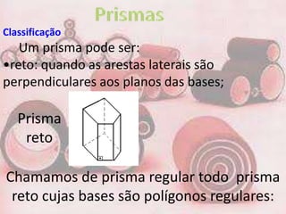 Classificação
   Um prisma pode ser:
•reto: quando as arestas laterais são
perpendiculares aos planos das bases;

   Prisma
    reto

Chamamos de prisma regular todo prisma
 reto cujas bases são polígonos regulares:
 