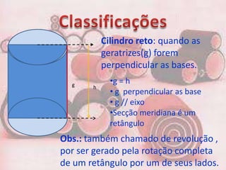 Cilindro reto: quando as
           geratrizes(g) forem
           perpendicular as bases.
  g
             •g = h
       h
             • g perpendicular as base
             • g // eixo
             •Secção meridiana é um
             retângulo
Obs.: também chamado de revolução ,
por ser gerado pela rotação completa
de um retângulo por um de seus lados.
 