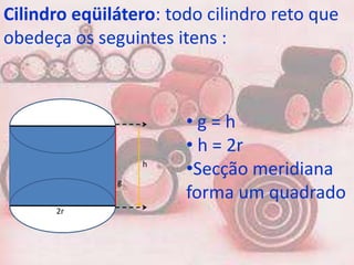 Cilindro eqüilátero: todo cilindro reto que
obedeça os seguintes itens :



                       •g=h
                       • h = 2r
                  h
                       •Secção meridiana
              g
                       forma um quadrado
      2r
 