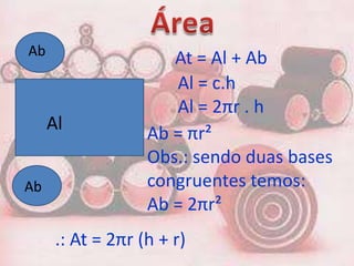 Ab
                      At = Al + Ab
                      Al = c.h
                      Al = 2πr . h
     Al
                   Ab = πr²
                   Obs.: sendo duas bases
Ab                 congruentes temos:
                   Ab = 2πr²
      .: At = 2πr (h + r)
 