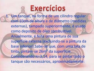 1. Um tanque, na forma de um cilindro regular
   com 10cm de altura e de diâmetro (medidas
   externas), tampado superiormente, é usado
   como deposito de óleo combustível.
   Anualmente, é feita uma pintura de sua
   superfície externa (excluindo-se a pintura da
   base inferior).Sabe-se que, com uma lata de
   tinta, pintam-se 26m² da superfície.
   Considerando π=3,14, para se pintar todo o
   tanque são necessários, aproximadamente:
 