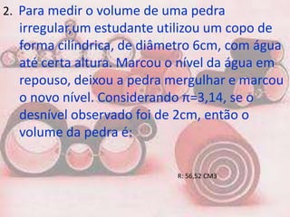 2. Para medir o volume de uma pedra
  irregular,um estudante utilizou um copo de
  forma cilíndrica, de diâmetro 6cm, com água
  até certa altura. Marcou o nível da água em
  repouso, deixou a pedra mergulhar e marcou
  o novo nível. Considerando π=3,14, se o
  desnível observado foi de 2cm, então o
  volume da pedra é:

                           R: 56,52 CM3
 