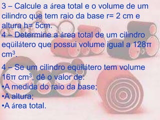 3 – Calcule a área total e o volume de um
cilindro que tem raio da base r= 2 cm e
altura h= 5cm.
4 – Determine a área total de um cilindro
eqüilátero que possui volume igual a 128π
cm3.
4 – Se um cilindro eqüilátero tem volume
16π cm3, dê o valor de:
•A medida do raio da base;
•A altura;
•A área total.
 