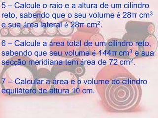5 – Calcule o raio e a altura de um cilindro
reto, sabendo que o seu volume é 28π cm3
e sua área lateral é 28π cm2.

6 – Calcule a área total de um cilindro reto,
sabendo que seu volume é 144π cm3 e sua
secção meridiana tem área de 72 cm2.

7 – Calcular a área e o volume do cilindro
equilátero de altura 10 cm.
 
