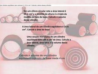 Um cilindro equilátero tem volume V = 16 π cm³. Calcule a altura desse cilindro.



                                    Em um cilinro circular reto a área lateral é
                                    54 π cm² e a medida da altura é o triplo da
                                    medida do raio da base. Calcule o volume
                                    desse cilindro.

                                  A área lateral de um cilindro equilátero é 16 π
                                  cm². Calcule a área da base

                                         Uma secção meridiana de um cilindro
                                         equilátero tem 144 π cm² de área. Calcule a
                                         área lateral, área total e o volume desse
                                         cilindro.



                             Calcule o volume de um cilindro
                             equilátero cujo raio da base mede 4 cm
 
