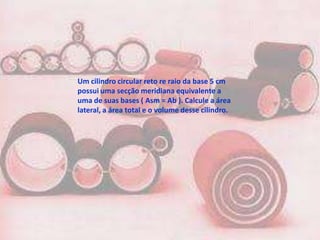 Um cilindro circular reto re raio da base 5 cm
possui uma secção meridiana equivalente a
uma de suas bases ( Asm = Ab ). Calcule a área
lateral, a área total e o volume desse cilindro.
 