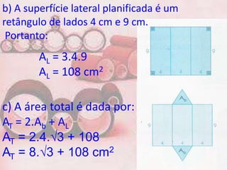 b) A superfície lateral planificada é um
retângulo de lados 4 cm e 9 cm.
 Portanto:
        AL = 3.4.9
        AL = 108 cm2

c) A área total é dada por:
AT = 2.Ab + AL
AT = 2.4.√3 + 108
AT = 8.√3 + 108 cm2
 