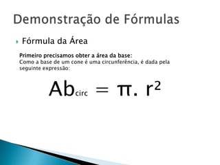 

Fórmula da Área
Primeiro precisamos obter a área da base:

Como a base de um cone é uma circunferência, é dada pela
seguinte expressão:

Ab = π. r²
circ

 