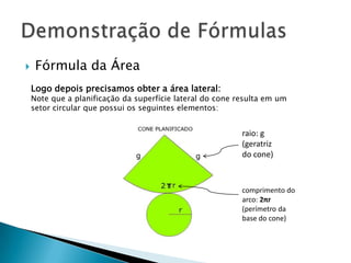 

Fórmula da Área
Logo depois precisamos obter a área lateral:

Note que a planificação da superfície lateral do cone resulta em um
setor circular que possui os seguintes elementos:

raio: g
(geratriz
do cone)

comprimento do
arco: 2πr
(perímetro da
base do cone)

 
