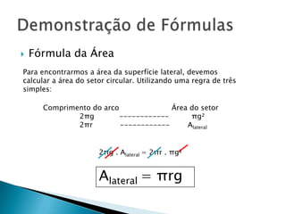 

Fórmula da Área

Para encontrarmos a área da superfície lateral, devemos
calcular a área do setor circular. Utilizando uma regra de três
simples:

Comprimento do arco
Área do setor
2πg
-----------πg²
2πr
-----------Alateral
2πg . Alateral = 2πr . πg²

Alateral = πrg

 