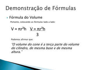 

Fórmula do Volume
Portanto, colocando as fórmulas lado a lado:

V = πr²h V = πr²h
3
Podemos afirmar que:

“O volume do cone é a terça parte do volume
do cilindro, de mesma base e de mesma
altura.”

 