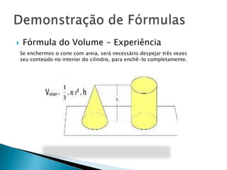

Fórmula do Volume - Experiência
Se enchermos o cone com areia, será necessário despejar três vezes
seu conteúdo no interior do cilindro, para enchê-lo completamente.

 