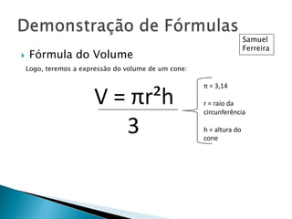 

Samuel
Ferreira

Fórmula do Volume
Logo, teremos a expressão do volume de um cone:

V = πr²h
3

π = 3,14
r = raio da
circunferência
h = altura do
cone

 