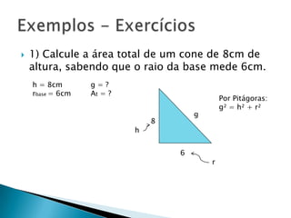

1) Calcule a área total de um cone de 8cm de
altura, sabendo que o raio da base mede 6cm.
h = 8cm
rbase = 6cm

g=?
At = ?

h

Por Pitágoras:
g² = h² + r²

g

8

6

r

 