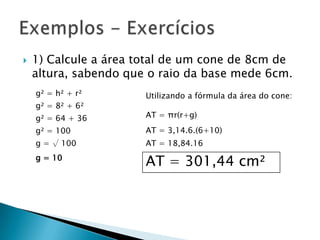 

1) Calcule a área total de um cone de 8cm de
altura, sabendo que o raio da base mede 6cm.
g² = h² + r²
g² = 8² + 6²

Utilizando a fórmula da área do cone:

g² = 64 + 36

AT = πr(r+g)

g² = 100

AT = 3,14.6.(6+10)

g = √ 100

AT = 18,84.16

g = 10

AT = 301,44 cm²

 