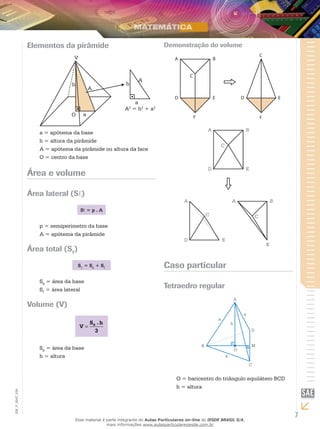 7
EM_V_MAT_029
Elementos da pirâmide
V
h
O a
A
h
A
a
A2
= h2
+ a2
a = apótema da base
h = altura da pirâmide
A = apótema da pirâmide ou altura da face
O = centro da base
Área e volume
Área lateral (S )
S = p . A
p = semiperímetro da base
A = apótema da pirâmide
Área total (ST
)
ST
= SB
+ S
SB
= área da base
S = área lateral
Volume (V)
= BS . h
V
3
SB
= área da base
h = altura
Demonstração do volume
A
D D
B
E E
C
C
F F
A
D
B
E
C
A A
D
B
E
E
C C
Caso particular
Tetraedro regular
A
B
O
C
D
M
a
a
a
h
O = baricentro do triângulo equilátero BCD
h = altura
Esse material é parte integrante do Aulas Particulares on-line do IESDE BRASIL S/A,
mais informações www.aulasparticularesiesde.com.br
 