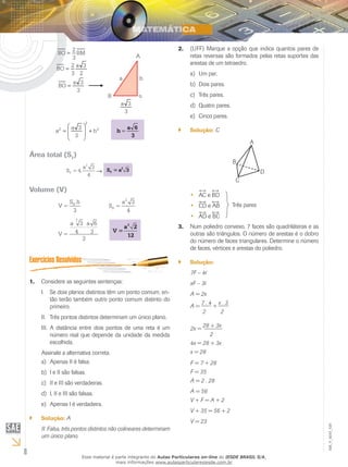 8
EM_V_MAT_029
BM
3
2
BO =
2
3a
3
2
BO =
3
3a
BO =
3
3a
A
B o
a h
2
2
2
h
3
3a
a +







=
3
6a
h =
Área total (ST
)
2
T
a 3
S = 4.
4
→
2
TS = a 3
Volume (V)
BS .h
V =
3
2
B
a 3
S =
4
3
a 2
V =
12
2
a 3 a 6
4 3V =
3
Considere as seguintes sentenças:1.	
Se dois planos distintos têm um ponto comum, en-I.	
tão terão também outro ponto comum distinto do
primeiro.
Três pontos distintos determinam um único plano.II.	
A distância entre dois pontos de uma reta é umIII.	
número real que depende da unidade da medida
escolhida.
Assinale a alternativa correta.
Apenas II é falsa.a)	
I e II são falsas.b)	
II e III são verdadeiras.c)	
I, II e III são falsas.d)	
Apenas I é verdadeira.e)	
Solução:`` A
II. Falsa, três pontos distintos não colineares determinam
um único plano.
(UFF) Marque a opção que indica quantos pares de2.	
retas reversas são formados pelas retas suportes das
arestas de um tetraedro.
Um par.a)	
Dois pares.b)	
Três pares.c)	
Quatro pares.d)	
Cinco pares.e)	
Solução:`` C
A
B
C
D
AC e BD••
CD e AB••
AD e BC••
Três pares
Num poliedro convexo, 7 faces são quadriláteras e as3.	
outras são triângulos. O número de arestas é o dobro
do número de faces triangulares. Determine o número
de faces, vértices e arestas do poliedro.
Solução:``
7F – 4
xF – 3
A = 2x
A =
7 . 4
+
x . 3
2 2
2x =
28 + 3x
2
4x = 28 + 3x
x = 28
F = 7 + 28
F = 35
A = 2 . 28
A = 56
V + F = A + 2
V + 35 = 56 + 2
V = 23
Esse material é parte integrante do Aulas Particulares on-line do IESDE BRASIL S/A,
mais informações www.aulasparticularesiesde.com.br
 