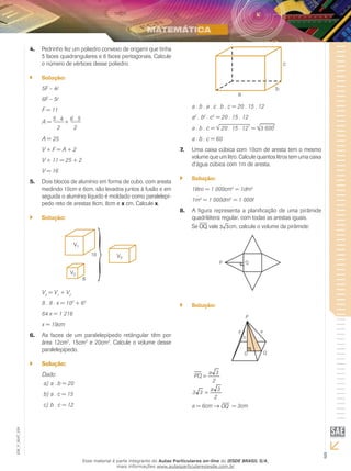 9
EM_V_MAT_029
Pedrinho fez um poliedro convexo de origami que tinha4.	
5 faces quadrangulares e 6 faces pentagonais. Calcule
o número de vértices desse poliedro.
Solução:``
5F – 4
6F – 5
F = 11
A =
5 . 4
+
6 . 5
2 2
A = 25
V + F = A + 2
V + 11 = 25 + 2
V = 16
Dois blocos de alumínio em forma de cubo, com aresta5.	
medindo 10cm e 6cm, são levados juntos à fusão e em
seguida o alumínio líquido é moldado como paralelepí-
pedo reto de arestas 8cm, 8cm e x cm. Calcule x.
Solução:``
V3
= V1
+ V2
8 . 8 . x = 103
+ 63
64 x = 1 216
x = 19cm
As faces de um paralelepípedo retângular têm por6.	
área 12cm2
, 15cm2
e 20cm2
. Calcule o volume desse
paralelepípedo.
Solução:``
Dado:
a . b = 20a)	
a . c = 15b)	
b . c = 12c)	
a . b . a . c . b . c = 20 . 15 . 12
a2
. b2
. c2
= 20 . 15 . 12
a . b . c = 20 . 15 . 12 = 3 600
a . b . c = 60
Uma caixa cúbica com 10cm de aresta tem o mesmo7.	
volume que um litro. Calcule quantos litros tem uma caixa
d’água cúbica com 1m de aresta.
Solução:``
1litro = 1 000cm3
= 1dm3
1m3
= 1 000dm3
= 1 000
A figura representa a planificação de uma pirâmide8.	
quadrilátera regular, com todas as arestas iguais.
Se OQ vale 3 3cm, calcule o volume da pirâmide:
P Q
Solução:``
P
h
Q
a a
O
2
3a
PQ =
2
3a
33 =
a = 6cm → OQ = 3cm
Esse material é parte integrante do Aulas Particulares on-line do IESDE BRASIL S/A,
mais informações www.aulasparticularesiesde.com.br
 