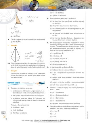 10
EM_V_MAT_029
h 33
O Q
P
222
3h)33( +=
2cm3h =
B
2
B
3
S .h
V =
3
6 3 2
S = =
3
V = 36 2cm
Calcule o volume do tetraedro regular que tem área total9.	
igual a 36 3m2
.
Solução:``
3aST
2
=
3363a2
=
a a
a
a = 6m
12
2a
V
3
=
12
26
V
3
=
3
m218V =
Pedro comprou uma barra de chocolate cúbica e pre-10.	
tende dividi-Ia em pirâmides que tenham como base as
faces do cubo. Ouantas pirâmides Pedro pode formar?
Solução:``
Se tomarmos um ponto no interior do cubo, poderemos
formar seis pirâmides com vértices nesse ponto e base
nas faces do cubo.
Considere as seguintes sentenças:1.	
se dois planos distintos têm um ponto comum, en-I.	
tão terão outro ponto comum, distinto do primeiro.
três pontos distintos determinam um único plano.II.	
a distância entre dois pontos de uma reta é umIII.	
número real, que depende da unidade da medida
escolhida.
Assinale a alternativa correta.
Apenas II é falsa.a)	
I e III são falsas.b)	
II e III são verdadeiras.c)	
I, II e III são falsas.d)	
Apenas I é verdadeira.e)	
Qual das afirmações abaixo é verdadeira?2.	
Se duas retas distintas não são paralelas, elas sãoa)	
congruentes.
Duas retas não-coplanares são reversas.b)	
Se a interseção de duas retas é conjunto vazio, elasc)	
são paralelas.
Se três retas são paralelas, existe um plano que asd)	
contém.
Se três retas distintas são duas a duas concorren-e)	
tes, elas determinam um e um só plano.
Em relação ao plano3.	 a, os pontos A e B estão no mesmo
semiespaço e os pontos A e C estão em semiespaços
opostos. Em relação ao plano b, os pontos A e B estão
em semiespaços opostos, bem como os pontos A e C.
Pode-se concluir que o segmento BC:
é paralelo aa)	 aÇ b.
encontrab)	 a e b.
encontrac)	 a, mas não b.
encontrad)	 b, mas não a.
não encontrae)	 a nem b.
A reta r é paralela ao plano4.	 a. Então:
todas as retas dea)	 a são paralelas a r.
a reta r não pode ser coplanar com nenhuma retab)	
de a.
existem emc)	 a retas paralelas e retas reversas em
relação a r.
existem emd)	 a retas paralelas e perpendiculares a r.
todo plano que contém r é paralelo ae)	 a.
Sejam r, s e t retas no espaço. Se r e s são perpendicu-5.	
lares a t, então:
r e s são paralelas.a)	
r e s são perpendiculares.b)	
r e s são reversas.c)	
r e s são coplanares.d)	
nenhuma das afirmativas acima é verdadeira.e)	
Se uma reta a é perpendicular a uma reta b e a reta b é6.	
paralela a uma reta c, podemos concluir que:
aa)	 ∩ c ≠ ∅
ab)	 ⊥ c
a = cc)	
Esse material é parte integrante do Aulas Particulares on-line do IESDE BRASIL S/A,
mais informações www.aulasparticularesiesde.com.br
 