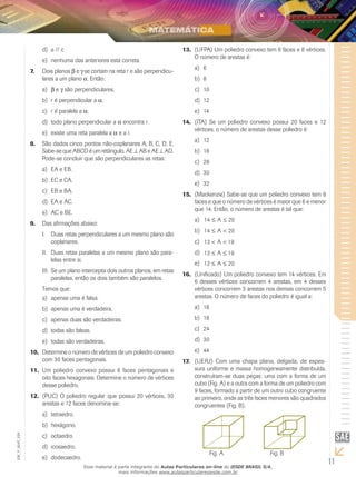 11
EM_V_MAT_029
a // cd)	
nenhuma das anteriores está correta.e)	
Dois planos7.	 b e g se cortam na reta r e são perpendicu-
lares a um plano a. Então:
ba)	 e g são perpendiculares.
r é perpendicular ab)	 a.
r é paralela ac)	 a.
todo plano perpendicular ad)	 a encontra r.
existe uma reta paralela ae)	 a e a r.
São dados cinco pontos não-coplanares A, B, C, D, E.8.	
Sabe-se que ABCD é um retângulo, AE ⊥ AB e AE ⊥ AD.
Pode-se concluir que são perpendiculares as retas:
EA e EB.a)	
EC e CA.b)	
EB e BA.c)	
EA e AC.d)	
AC e BE.e)	
Das afirmações abaixo:9.	
Duas retas perpendiculares a um mesmo plano sãoI.	
coplanares.
Duas retas paralelas a um mesmo plano são para-II.	
lelas entre si.
Se um plano intercepta dois outros planos, em retasIII.	
paralelas, então os dois também são paralelos.
Temos que:
apenas uma é falsa.a)	
apenas uma é verdadeira.b)	
apenas duas são verdadeiras.c)	
todas são falsas.d)	
todas são verdadeiras.e)	
Determine o número de vértices de um poliedro convexo10.	
com 30 faces pentagonais.
Um poliedro convexo possui 6 faces pentagonais e11.	
oito faces hexagonais. Determine o número de vértices
desse poliedro.
(PUC) O poliedro regular que possui 20 vértices, 3012.	
arestas e 12 faces denomina-se:
tetraedro.a)	
hexágono.b)	
octaedro.c)	
icosaedro.d)	
dodecaedro.e)	
(UFPA) Um poliedro convexo tem 6 faces e 8 vértices.13.	
O número de arestas é:
6a)	
8b)	
10c)	
12d)	
14e)	
(ITA)14.	 Se um poliedro convexo possui 20 faces e 12
vértices, o número de arestas desse poliedro é:
12a)	
18b)	
28c)	
30d)	
32e)	
(Mackenzie) Sabe-se que um poliedro convexo tem 815.	
faces e que o número de vértices é maior que 6 e menor
que 14. Então, o número de arestas é tal que:
14 20≤ ≤Aa)	
14 20≤ <Ab)	
13 19< <Ac)	
13 19≤ ≤Ad)	
12 20≤ ≤Ae)	
(Unificado) Um poliedro convexo tem 14 vértices. Em16.	
6 desses vértices concorrem 4 arestas, em 4 desses
vértices concorrem 3 arestas nos demais concorrem 5
arestas. O número de faces do poliedro é igual a:
16a)	
18b)	
24c)	
30d)	
44e)	
(UERJ)17.	 Com uma chapa plana, delgada, de espes-
sura uniforme e massa homogeneamente distribuída,
construíram-se duas peças: uma com a forma de um
cubo (Fig. A) e a outra com a forma de um poliedro com
9 faces, formado a partir de um outro cubo congruente
ao primeiro, onde as três faces menores são quadrados
congruentes (Fig. B).
Fig. A Fig. B
Esse material é parte integrante do Aulas Particulares on-line do IESDE BRASIL S/A,
mais informações www.aulasparticularesiesde.com.br
 