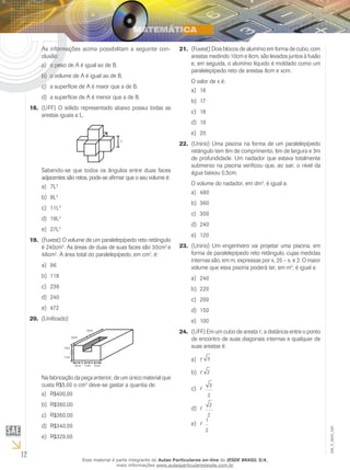 12
EM_V_MAT_029
As informações acima possibilitam a seguinte con-
clusão:
o peso de A é igual ao de B.a)	
o volume de A é igual ao de B.b)	
a superfície de A é maior que a de B.c)	
a superfície de A é menor que a de B.d)	
(UFF)18.	 O sólido representado abaixo possui todas as
arestas iguais a L.
L
Sabendo-se que todos os ângulos entre duas faces
adjacentes são retos, pode-se afirmar que o seu volume é:
7La)	 3
9Lb)	 3
11Lc)	 3
19Ld)	 3
27Le)	 3
(Fuvest)19.	 O volume de um paralelepípedo reto retângulo
é 240cm3
. As áreas de duas de suas faces são 30cm2
e
48cm2
. A área total do paralelepípedo, em cm2
, é:
96a)	
118b)	
236c)	
240d)	
472e)	
(Unificado)20.	
1cm
1cm
2cm 1cm 2cm
4cm
4cm
Na fabricação da peça anterior, de um único material que
custa R$5,00 o cm3
deve-se gastar a quantia de:
R$400,00a)	
R$380,00b)	
R$360,00c)	
R$340,00d)	
R$329,00e)	
(Fuvest)21.	 Dois blocos de alumínio em forma de cubo, com
arestas medindo 10cm e 6cm, são levados juntos à fusão
e, em seguida, o alumínio líquido é moldado como um
paralelepípedo reto de arestas 8cm e xcm.
O valor de x é:
16a)	
17b)	
18c)	
19d)	
20e)	
(Unirio) Uma piscina na forma de um paralelepípedo22.	
retângulo tem 8m de comprimento, 6m de largura e 3m
de profundidade. Um nadador que estava totalmente
submerso na piscina verificou que, ao sair, o nível da
água baixou 0,5cm.
O volume do nadador, em dm3
, é igual a:
480a)	
360b)	
300c)	
240d)	
120e)	
(Unirio) Um engenheiro vai projetar uma piscina, em23.	
forma de paralelepípedo reto retângulo, cujas medidas
internas são, em m, expressas por x, 20 – x, e 2. O maior
volume que essa piscina poderá ter, em m3
, é igual a:
240a)	
220b)	
200c)	
150d)	
100e)	
(UFF)24.	 Em um cubo de aresta l, a distância entre o ponto
de encontro de suas diagonais internas e qualquer de
suas arestas é:
la)	 3
lb)	 2
lc)	
3
2
ld)	
2
2
le)	
1
2
Esse material é parte integrante do Aulas Particulares on-line do IESDE BRASIL S/A,
mais informações www.aulasparticularesiesde.com.br
 