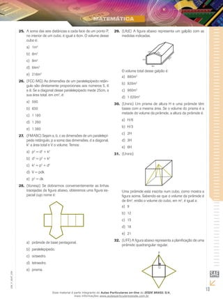 13
EM_V_MAT_029
A soma das seis distâncias a cada face de um ponto P,25.	
no interior de um cubo, é igual a 6cm. O volume desse
cubo é:
1ma)	 3
6mb)	 3
8mc)	 3
64md)	 3
216me)	 3
(FCC-MG) As dimensões de um paralelepípedo retân-26.	
gulo são diretamente proporcionais aos números 5, 6
e 8. Se a diagonal desse paralelepípedo mede 25cm, a
sua área total, em cm2
, é:
590a)	
630b)	
1 180c)	
1 260d)	
1 380e)	
(FMABC) Sejam a, b, c as dimensões de um paralelepí-27.	
pedo retângulo, p a soma das dimensões, d a diagonal,
k2
a área total e V o volume. Temos:
pa)	 2
= d2
+ k2
db)	 2
= p2
+ k2
kc)	 2
= p2
+ d2
V = pdkd)	
pe)	 2
= dk
(Vunesp)28.	 Se dobrarmos convenientemente as linhas
tracejadas da figura abaixo, obteremos uma figura es-
pacial cujo nome é:
pirâmide de base pentagonal.a)	
paralelepípedo.b)	
octaedro.c)	
tetraedro.d)	
prisma.e)	
(UfcE)29.	 A figura abaixo representa um galpão com as
medidas indicadas.
4m
8m
5m 5m
20m
O volume total desse galpão é:
880ma)	 3
920mb)	 3
960mc)	 3
1 020md)	 3
(Unirio) Um prisma de altura H e uma pirâmide têm30.	
bases com a mesma área. Se o volume do prisma é a
metade do volume da pirâmide, a altura da pirâmide é:
H/6a)	
H/3b)	
2Hc)	
3Hd)	
6He)	
(Unirio)31.	
Uma pirâmide está inscrita num cubo, como mostra a
figura acima. Sabendo-se que o volume da pirâmide é
de 6m3
, então o volume do cubo, em m3
, é igual a:
9a)	
12b)	
15c)	
18d)	
21e)	
(UFF) A figura abaixo representa a planificação de uma32.	
pirâmide quadrangular regular.
P
Q
Esse material é parte integrante do Aulas Particulares on-line do IESDE BRASIL S/A,
mais informações www.aulasparticularesiesde.com.br
 