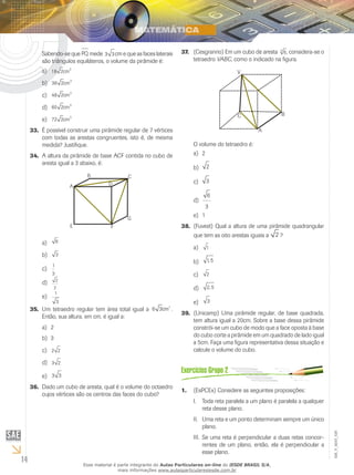 14
EM_V_MAT_029
Sabendo-se que PQ mede 3 3cm e que as faces laterais
são triângulos equiláteros, o volume da pirâmide é:
18 2
3
cma)	
36 2 3
cmb)	
48 2
3
cmc)	
60 2 3
cmd)	
72 2
3
cme)	
É possível construir uma pirâmide regular de 7 vértices33.	
com todas as arestas congruentes, isto é, de mesma
medida? Justifique.
A altura da pirâmide de base ACF contida no cubo de34.	
aresta igual a 3 abaixo, é:
A
B C
D
G
FE
6a)	
3b)	
1
3
c)	
2
2
d)	
1
3
e)	
Um tetraedro regular tem área total igual a35.	 6 3
3
cm .
Então, sua altura, em cm, é igual a:
2a)	
3b)	
2 2c)	
3 2d)	
3 3e)	
Dado um cubo de aresta, qual é o volume do octaedro36.	
cujos vértices são os centros das faces do cubo?
(Cesgranrio) Em um cubo de aresta37.	 63
, considera-se o
tetraedro VABC, como o indicado na figura.
V
C
A
B
O volume do tetraedro é:
2a)	
2b)	
3c)	
6
3
d)	
1e)	
(Fuvest) Qual a altura de uma pirâmide quadrangular38.	
que tem as oito arestas iguais a 2 ?
1a)	
1 5,b)	
2c)	
2 5,d)	
3e)	
(Unicamp) Uma pirâmide regular, de base quadrada,39.	
tem altura igual a 20cm. Sobre a base dessa pirâmide
constrói-se um cubo de modo que a face oposta à base
do cubo corte a pirâmide em um quadrado de lado igual
a 5cm. Faça uma figura representativa dessa situação e
calcule o volume do cubo.
(EsPCEx) Considere as seguintes proposições:1.	
Toda reta paralela a um plano é paralela a qualquerI.	
reta desse plano.
Uma reta e um ponto determinam sempre um únicoII.	
plano.
Se uma reta é perpendicular a duas retas concor-III.	
rentes de um plano, então, ela é perpendicular a
esse plano.
Esse material é parte integrante do Aulas Particulares on-line do IESDE BRASIL S/A,
mais informações www.aulasparticularesiesde.com.br
 