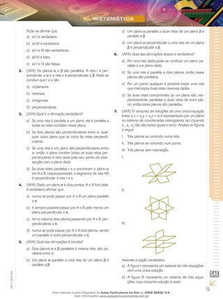 15
EM_V_MAT_029
Pode-se afirmar que:
só I é verdadeira.a)	
só III é verdadeira.b)	
só I e III são verdadeiras.c)	
só III é falsa.d)	
só I e III são falsas.e)	
(AFA)2.	 Os planos a e b são paralelos. A reta r é per-
pendicular a a e a reta s é perpendicular a b. Pode-se
concluir que r e s são:
coplanares.a)	
reversas.b)	
ortogonais.c)	
perpendiculares.d)	
(AFA) Qual é a afirmação verdadeira?3.	
Se uma reta é paralela a um plano, ela é paralela aa)	
todas as retas contidas nesse plano.
Se dois planos são perpendiculares entre si, qual-b)	
quer outro plano que os corta faz retas perpendi-
culares.
Se uma reta e um plano são perpendiculares entrec)	
si, então o plano contém todas as suas retas per-
pendiculares à reta dada pelo seu ponto de inter-
secção com o plano dado.
Se duas retas paralelas r e s encontram o planod)	 a
em A e B, respectivamente, o segmento de reta AB
é perpendicular à reta r e s.
(AFA)4.	 Dado um plano p e dois pontos A e B fora dele,
é verdadeiro afirmar que:
nunca se pode passar por A e B um plano paraleloa)	
a p.
é sempre possível passar por A e B pelo menos umb)	
plano perpendicular a p.
há no máximo dois planos passando por A e B, per-c)	
pendiculares a p.
nunca se pode passar por A e B dois planos, sendod)	
um paralelo e outro perpendicular a p.
(AFA)5.	 Qual das afirmações é correta?
Dois planosa)	 a e b paralelos à mesma reta, são pa-
ralelos entre si.
Um planob)	 a paralelo a uma reta de um plano b é
paralelo a b.
Um planoc)	 a paralelo a duas retas de um plano b é
paralelo a b.
Um planod)	 a perpendicular a uma reta de um plano
b é perpendicular a b.
(AFA)6.	 Qual das afirmações abaixo é verdadeira?
Por uma reta dada pode-se conduzir um plano pa-a)	
ralelo a um plano dado.
Se uma reta é paralela a dois planos, então essesb)	
planos são paralelos.
Por um ponto qualquer é possível traçar uma retac)	
que intercepta duas retas reversas dadas.
Se duas retas concorrentes de um plano são, res-d)	
pectivamente, paralelas a duas retas de outro pla-
no, então estes planos são paralelos.
(AFA) O conjunto de soluções de uma única equação7.	
linear a1
x + a2
y + a3
z = b é representado por um plano
no sistema de coordenadas retangulares xyz (quando
a1
, a2
, a3
não são todos iguais a zero). Analise as figuras
a seguir.
Três planos se cortando numa reta.I.	
Três planos se cortando num ponto.II.	
Três planos sem interseção.III.	
I.	
II.	
III.	
Assinale a opção verdadeira.
A figura I representa um sistema de três equações,a)	
com uma única solução.
A figura III representa um sistema de três equa-b)	
ções, cujo conjunto solução é vazio.
Esse material é parte integrante do Aulas Particulares on-line do IESDE BRASIL S/A,
mais informações www.aulasparticularesiesde.com.br
 