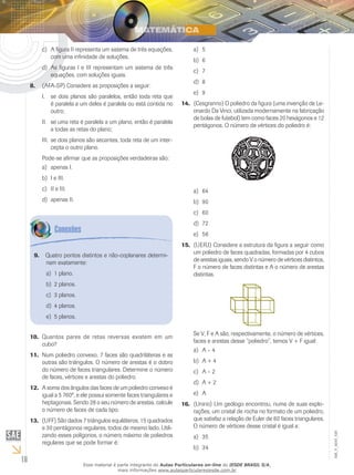 16
EM_V_MAT_029Quantos pares de retas reversas existem em um10.	
cubo?
Num poliedro convexo, 7 faces são quadriláteras e as11.	
outras são triângulos. O número de arestas é o dobro
do número de faces triangulares. Determine o número
de faces, vértices e arestas do poliedro.
A soma dos ângulos das faces de um poliedro convexo é12.	
igual a 5 760º, e ele possui somente faces triangulares e
heptagonais. Sendo 28 o seu número de arestas, calcule
o número de faces de cada tipo.
(UFF)13.	 São dados 7 triângulos equiláteros, 15 quadrados
e 30 pentágonos regulares, todos de mesmo lado. Utili-
zando esses polígonos, o número máximo de poliedros
regulares que se pode formar é:
5a)	
6b)	
7c)	
8d)	
9e)	
(Cesgranrio) O poliedro da figura (uma invenção de Le-14.	
onardo Da Vinci, utilizada modernamente na fabricação
de bolas de futebol) tem como faces 20 hexágonos e 12
pentágonos. O número de vértices do poliedro é:
64a)	
90b)	
60c)	
72d)	
56e)	
(UERJ)15.	 Considere a estrutura da figura a seguir como
um poliedro de faces quadradas, formadas por 4 cubos
de arestas iguais, sendo V o número de vértices distintos,
F o número de faces distintas e A o número de arestas
distintas.
Se V, F e A são, respectivamente, o número de vértices,
faces e arestas desse “poliedro”, temos V + F igual:
A – 4a)	
A + 4b)	
A – 2c)	
A + 2d)	
Ae)	
(Unirio) Um geólogo encontrou, numa de suas explo-16.	
rações, um cristal de rocha no formato de um poliedro,
que satisfaz a relação de Euler de 60 faces triangulares.
O número de vértices desse cristal é igual a:
35a)	
34b)	
Quatro pontos distintos e não-coplanares determi-9.	
nam exatamente:
1 plano.a)	
2 planos.b)	
3 planos.c)	
4 planos.d)	
5 planos.e)	
A figura II representa um sistema de três equações,c)	
com uma infinidade de soluções.
As figuras I e III representam um sistema de trêsd)	
equações, com soluções iguais.
(AFA-SP) Considere as proposições a seguir:8.	
se dois planos são paralelos, então toda reta queI.	
é paralela a um deles é paralela ou está contida no
outro;
se uma reta é paralela a um plano, então é paralelaII.	
a todas as retas do plano;
se dois planos são secantes, toda reta de um inter-III.	
cepta o outro plano.
Pode-se afirmar que as proposições verdadeiras são:
apenas I.a)	
I e III.b)	
II e III.c)	
apenas II.d)	
Esse material é parte integrante do Aulas Particulares on-line do IESDE BRASIL S/A,
mais informações www.aulasparticularesiesde.com.br
 