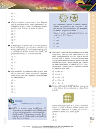 17
EM_V_MAT_029
Um poliedro convexo de 16 arestas é formado por faces21.	
triangulares e quadrangulares. Seccionando-o por um
plano convenientemente escolhido, dele se destaca
um novo poliedro convexo, que possui apenas faces
quadrangulares. Este novo poliedro possui um vértice a
menos que o original e uma face a mais que o número
de faces quadrangulares do original. Sendo m e n, res-
pectivamente, o número de faces e o número de vértices
do poliedro original, então:
m = 9, n = 7a)	
m = n = 9b)	
m = 8, n = 10c)	
m = 10, n = 8d)	
m = 7, n = 9e)	
Um cubo é formado de 1 000 “cubinhos” congruentes22.	
e cinco de suas faces, excetuando-se a base, foram
pintadas.
Desmontando-se essa pilha de “cubinhos”, verificamos
que há “cubinhos” que estão pintados em uma face,
duas faces e três faces. O número de “cubinhos”
pintados em apenas duas faces é igual a:
80a)	
72b)	
68c)	
33c)	
32d)	
31e)	
(Enem) Um poliedro convexo possui 11 faces. Sabemos17.	
que, de um de seus vértices partem 5 arestas, de 5 ou-
tros vértices partem 4 arestas e de cada vértice restante
parte 3 arestas. O número de arestas do poliedro é:
20a)	
25b)	
30c)	
37d)	
41e)	
(ITA) Um poliedro convexo de 10 vértices apresenta18.	
faces triangulares e quadrangulares. O número de
faces quadrangulares, o número de faces triangulares
e o número total de faces formam, nessa ordem, uma
progressão aritmética. O número de arestas é:
10a)	
17b)	
20c)	
22d)	
23e)	
(Mackenzie) Em um poliedro convexo, em 4 de seus19.	
vértices concorrem 3 arestas, em outros 5, 4 arestas e
nos 3 vértices restantes, 6 arestas. O número de faces
do poliedro é igual a:
10a)	
11b)	
12c)	
13d)	
15e)	
(UERJ) Um icosaedro regular tem 20 faces e 1220.	
vértices, a partir dos quais retiram-se 12 pirâmides
congruentes. As medidas das arestas dessas pirâmi-
des são iguais a 1/3 da aresta do icosaedro. O que
resta é um tipo de poliedro usado na fabricação de
bolas. Observe as figuras.
Para confeccionar uma bola de futebol, o artesão
usa esse novo poliedro, no qual cada gomo é uma
face. Ao costurar dois gomos para unir duas faces
do poliedro, ele gasta 7cm de linha.
Depois de pronta, o artesão gastou, no mínimo, um
comprimento de linha igual a:
7,0ma)	
6,3mb)	
4,9mc)	
2,1md)	
Esse material é parte integrante do Aulas Particulares on-line do IESDE BRASIL S/A,
mais informações www.aulasparticularesiesde.com.br
 