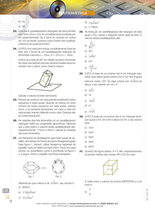 18
EM_V_MAT_029
64d)	
60e)	
Uma barra (paralelepípedo retângulo) de doce de leite23.	
com 5cm x 6cm x 7cm foi completamente envolvida por
um papel laminado. Se a barra for cortada em cubos
de 1cm de aresta, quantos cubos ficarão sem qualquer
cobertura de papel laminado?
(UFRJ) Uma caixa sem tampa, completamente cheia de24.	
leite, tem a forma de um paralelepípedo retângulo de
dimensões internas a = 10cm, b = 7cm e c = 16cm.
Inclina-se a caixa de 60° em relação ao plano horizontal,
de modo que apenas uma das menores arestas fique em
contato com o plano, como mostra a figura.
a
c
b
60
Calcule o volume do leite derramado.
Procura-se construir um cubo grande empilhando cubos25.	
pequenos e todos iguais. Quando se coloca um certo
número de cubos pequenos em cada aresta, sobram
cinco; e se tentasse acrescentar um cubo a mais em
cada aresta, ficariam faltando trinta e dois. Quantos são
os cubos pequenos?
As medidas das três dimensões de um paralelepípedo26.	
retângulo estão em progressão geométrica. Sabendo
que a área total e o volume desse paralelepípedo são,
respectivamente, 112cm2
e 64cm3
, calcule as medidas
das suas dimensões.
Um fabricante de embalagens, para fazer caixas de pa-27.	
pelão, sem tampa, em forma de prisma hexagonal regular
(veja figura 1, abaixo), utiliza hexágonos regulares de
papelão, cada um deles com lado 30cm. Corta, em cada
vértice, um quadrilátero, como o pontilhado na figura 2
e, a seguir, dobra o papelão nas linhas tracejadas.
h= 3 3cm
30cm
Fig. 1 Fig. 2
Sabendo-se que a altura é de 3 3cm , seu volume é:
900cma)	 3
2 700 3b)	 cm3
727 3
3
cmc)	
776 3
3
cmd)	
7 776cme)	 3
As faces de um paralelepípedo são losangos de lado28.	
igual a 2m, sendo a diagonal menor igual ao lado. O
volume desse paralelepípedo vale:
3
2
3
ma)	
3mb)	 3
2 2 3
mc)	
2md)	 3
3 2
2
3
me)	
(UFC) A base de um prisma reto é um triângulo isós-29.	
celes cujos lados iguais medem 2cm e um dos ângulos
internos mede 120°. Se esse prisma tem 6 3cm de
altura, o seu volume, em cm3
, é:
9 3a)	
18b)	
18 3c)	
21d)	
21 3e)	
(UFF) A base de um prisma reto é um triângulo de la-30.	
dos iguais a 5m, 5m e 8m e altura de 3m; o seu volume
será:
12ma)	 3
24mb)	 3
36mc)	 3
48md)	 3
60me)	 3
(Fuvest) Na figura abaixo, X e Y são, respectivamente,31.	
os pontos médios das arestas AB e CD do cubo.
A
A razão entre o volume do prisma AXFEDYGH e o do
cubo é:
3
8
a)	
Esse material é parte integrante do Aulas Particulares on-line do IESDE BRASIL S/A,
mais informações www.aulasparticularesiesde.com.br
 