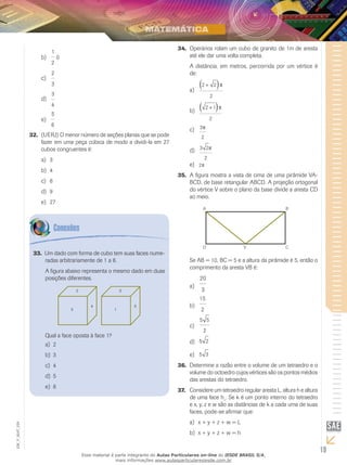 19
EM_V_MAT_029
1
2
b)	 0
2
3
c)	
3
4
d)	
5
6
e)	
(UERJ)32.	 O menor número de seções planas que se pode
fazer em uma peça cúbica de modo a dividi-la em 27
cubos congruentes é:
3a)	
4b)	
6c)	
9d)	
27e)	
Operários rolam um cubo de granito de 1m de aresta34.	
até ele dar uma volta completa.
A distância, em metros, percorrida por um vértice é
de:
2 2
2
+( )p
a)	
2 1
2
+( )p
b)	
3
2
pc)	
3 2
2
pd)	
2pe)	
A figura mostra a vista de cima de uma pirâmide VA-35.	
BCD, de base retangular ABCD. A projeção ortogonal
do vértice V sobre o plano da base divide a aresta CD
ao meio.
A B
D V C
Se AB = 10, BC = 5 e a altura da pirâmide é 5, então o
comprimento da aresta VB é:
20
3
a)	
15
2
b)	
5 5
2
c)	
5 2d)	
5 3e)	
Determine a razão entre o volume de um tetraedro e o36.	
volume do octoedro cujos vértices são os pontos médios
das arestas do tetraedro.
Considere um tetraedro regular aresta L, altura h e altura37.	
de uma face h1
. Se k é um ponto interno do tetraedro
e x, y, z e w são as distâncias de k a cada uma de suas
faces, pode-se afirmar que:
x + y + z + w = La)	
x + y + z + w = hb)	
Um dado com forma de cubo tem suas faces nume-33.	
radas arbitrariamente de 1 a 6.
A figura abaixo representa o mesmo dado em duas
posições diferentes.
2
5
4
3
1
5
Qual a face oposta à face 1?
2a)	
3b)	
4c)	
5d)	
6e)	
Esse material é parte integrante do Aulas Particulares on-line do IESDE BRASIL S/A,
mais informações www.aulasparticularesiesde.com.br
 