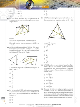 20
EM_V_MAT_029
x + y + z + w = hc)	 1
x + y + z + w = 3Ld)	
x + y + z + w = 3he)	 1
(UERJ) Com os vértices A, B, C e D de um cubo de38.	
aresta a, construiu-se um tetraedro regular, como mostra
a figura abaixo:
A
D
C
EB
Calcule:
o volume da pirâmide EBCD em função dea)	 a;
a razão entre os volumes do tetraedro ABCD e dob)	
cubo.
(UERJ) Um triângulo equilátero ABC (fig. 1) de pape-39.	
lão foi dobrado na sua altura AH. Apoia-se o papelão
dobrado com os lados AB e AC sobre a mesa, de modo
que o ângulo BHCˆ tenha 60° (fig. 2).
C
H
B
A
Fig. 1
A
H
C
M
B
Fig. 2
θ
A tangente do ângulo θ que AH faz com o plano da
mesa é igual a:
2
2
a)	
3
2
b)	
1
2
c)	
1
3
d)	
Em um tetraedro OABC, os ângulos entre as arestas40.	
que concorrem em O são todos iguais a 90°. Se OA = 3,
OB = 5 e OC = 12, o comprimento da maior aresta do
tetraedro é:
20a)	
13b)	
15c)	
12d)	
25
2
e)	
(UFF) No tetraedro regular representado na figura,41.	 R e S
são, respectivamente, os pontos médios de NP e OM.
N
M
P
R
0
S
A razão
RS
MN
é igual a:
3a)	
3
2
b)	
2c)	
2
2
d)	
3 2e)	
(UFES) Considere um cubo de aresta igual a 1cm. Sejam42.	
ABCD e A’ B’ C’ D’ duas faces opostas desse cubo.
Podemos obter uma pirâmide tomando o quadrado
ABCD como base e A’ como vértice. A área total dessa
pirâmide mede:
1 2+( )a)	 cm2
2 1 2+( )b)	 cm2
3 2+( )c)	 cm2
2 2 2+( )d)	 cm2
2 2+( )e)	 cm2
(Ceasesp) Considere um octógono regular, cuja aresta43.	
mede 6cm e um de seus vértices V repousa sobre um
plano P perpendicular a P em V, até interceptar o plano P,
formando uma pirâmide de base quadrangular. Assinale,
então, dentre as alternativas a seguir, a única que corres-
ponde à área total dessa pirâmide assim construída.
Esse material é parte integrante do Aulas Particulares on-line do IESDE BRASIL S/A,
mais informações www.aulasparticularesiesde.com.br
 