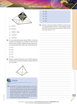 21
EM_V_MAT_029
V
P
V
9 3a)	 cm3
36 3b)	 cm2
144 3 1+( )c)	 cm2
144 3d)	 cm2
108 3e)	 cm2
Em uma pirâmide triangular regular VABC, o triedro de44.	
vértice V é trirretângulo, e as arestas VA, VB e VC têm
comprimentos iguais. O cosseno do ângulo diedro, for-
mado pelas faces ABC e VAB, vale, aproximadamente:
0,33a)	
0,50b)	
0,58c)	
0,71d)	
0,84e)	
Calcule a aresta do tetraedro que se obtém unindo-se45.	
os baricentros das faces de tetraedro regular ABCD de
3cm de aresta.
A
DB
C
Calcule o volume do poliedro ABCDEF, cujas faces são47.	
um quadrado ABCD de lado a, dois triângulos equilá-
teros ADF e BEC e dois trapézios CDEF e ABEF, ambos
com base maior EF = 2a.
(Unificado) Uma folha de papel colorido, com a for-46.	
ma de um quadrado de 20cm de lado, será usada
para cobrir todas as faces e a base de uma pirâmide
quadrangular regular com altura de 12cm e apótema
da base medindo 5cm. Após se ter concluído essa
tarefa, e levando-se em conta que não houve des-
perdício de papel, a fração percentual que sobrará
dessa folha de papel corresponde a:
20%a)	
16%b)	
15%c)	
12%d)	
10%e)	
Esse material é parte integrante do Aulas Particulares on-line do IESDE BRASIL S/A,
mais informações www.aulasparticularesiesde.com.br
 
