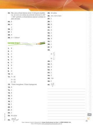 23
EM_V_MAT_029
Não, pois as faces laterais seriam 6 triângulos equiláte-33.	
ros; em torno do vértice da pirâmide teríamos 6 x 60°
= 360°; portanto, as faces laterais estariam contidas no
plano da base.
B34.	
A35.	
l3
636.	
E37.	
A38.	
V = 1 000cm39.	 3
B1.	
A2.	
C3.	
B4.	
D5.	
D6.	
B7.	
A8.	
D9.	
2410.	
F = 3511.	
V = 23
A = 56
7 faces triangulares; 5 faces heptagonais.12.	
A13.	
C14.	
B15.	
D16.	
A17.	
C18.	
E19.	
B20.	
B21.	
C22.	
60 cubos23.	
350 3
3
3
cm24.	
32 cubos.25.	
2cm, 4cm e 8cm.26.	
E27.	
E28.	
B29.	
C30.	
D31.	
C32.	
A33.	
A34.	
E35.	
236.	
B37.	
38.	
a3
6
a)	
1
3b)	
C39.	
B40.	
D41.	
A42.	
C43.	
C44.	
1cm45.	
E46.	
a3
2
3
47.	
Esse material é parte integrante do Aulas Particulares on-line do IESDE BRASIL S/A,
mais informações www.aulasparticularesiesde.com.br
 