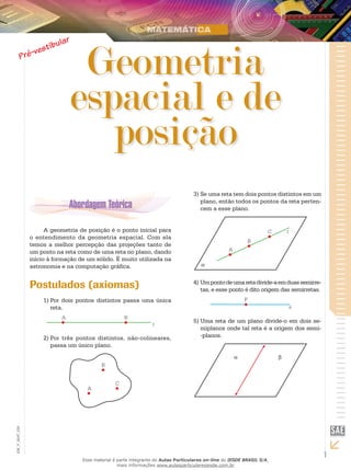 1
EM_V_MAT_029
Geometria
espacial e de
posição
A geometria de posição é o ponto inicial para
o entendimento da geometria espacial. Com ela
temos a melhor percepção das projeções tanto de
um ponto na reta como de uma reta no plano, dando
início à formação de um sólido. É muito utilizada na
astronomia e na computação gráfica.
Postulados (axiomas)
Por dois pontos distintos passa uma única1)	
reta.
Por três pontos distintos, não-colineares,2)	
passa um único plano.
Se uma reta tem dois pontos distintos em um3)	
plano, então todos os pontos da reta perten-
cem a esse plano.
Umpontodeumaretadivide-aemduassemirre-4)	
tas, e esse ponto é dito origem das semirretas.
Uma reta de um plano divide-o em dois se-5)	
miplanos onde tal reta é a origem dos semi-
-planos.
Esse material é parte integrante do Aulas Particulares on-line do IESDE BRASIL S/A,
mais informações www.aulasparticularesiesde.com.br
 