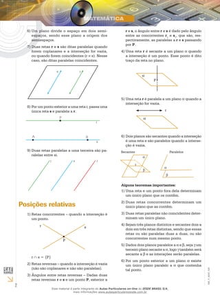2
EM_V_MAT_029
Um plano divide o espaço em dois semi-6)	
espaços, sendo esse plano a origem dos
semiespaços.
Duas retas7)	 r e s são ditas paralelas quando
forem coplanares e a interseção for vazia,
ou quando forem coincidentes (r ≡ s). Nesse
caso, são ditas paralelas coincidentes.
Por um ponto exterior a uma reta r, passa uma8)	
única reta s e paralela a r.
Duas retas paralelas a uma terceira são pa-9)	
ralelas entre si.
Posições relativas
Retas concorrentes – quando a interseção é1)	
um ponto.
r s
P
r ∩ s = {P}
Retas reversas – quando a interseção é vazia2)	
(não são coplanares e não são paralelas).
Ângulos entre retas reversas – Dadas duas3)	
retas reversas r e s e um ponto P, exterior a
r e s, o ângulo entre r e s é dado pelo ângulo
entre as concorrentes r1
e s1
, que são, res-
pectivamente, as paralelas a r e s passando
por P.
Uma reta4)	 r é secante a um plano α quando
a interseção é um ponto. Esse ponto é dito
traço da reta no plano.
P
α
Uma reta5)	 r é paralela a um plano α quando a
interseção for vazia.
r
α
Dois planos são secantes quando a interseção6)	
é uma reta e são paralelos quando a interse-
ção é vazia.
α
β
r
α
β
Secantes Paralelos
Alguns teoremas importantes:
Uma reta e um ponto fora dela determinam1)	
um único plano que os contêm.
Duas retas concorrentes determinam um2)	
único plano que as contêm.
Duas retas paralelas não coincidentes deter-3)	
minam um único plano.
Sejam três planos distintos e secantes dois a4)	
dois em três retas distintas, sendo que essas
retas ou são paralelas duas a duas, ou são
concorrentes num mesmo ponto.
Dados dois planos paralelos a5)	 α e β, seja γ um
terceiro plano secante a α, logo γ também será
secante a β e as interações serão paralelas.
Por um ponto exterior a um plano6)	 α existe
um único plano paralelo a α que contenha
tal ponto.
Esse material é parte integrante do Aulas Particulares on-line do IESDE BRASIL S/A,
mais informações www.aulasparticularesiesde.com.br
 