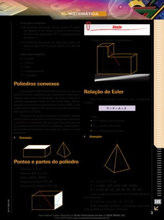 3
EM_V_MAT_029
Projeção ortogonal
A projeção ortogonal de um ponto1)	 P sobre
um plano α é um ponto P, que é a interseção
da reta que passa por P e é perpendicular
ao plano α.
A projeção ortogonal de uma reta sobre um2)	
plano é uma reta ou é um ponto, no caso de
r ⊥ α.
Algumas notações:
P → ponto
α → plano
r → reta
⊥ → perpendicular
// → paralela
Poliedros convexos
Os poliedros são sólidos delimitados por figuras
planas e muito utilizados por escultores contempo-
râneos, pois suas combinações de faces, vértices e
arestas expressam bem as três dimensões. Atual-
mente, encontramos jogos infantis como o RPG, cujos
dados são poliedros. Temos como grande estudioso
dos poliedros, Platão.
Consideramos um poliedro convexo, aquele
obtido pela reunião de 4 ou mais polígonos convexos
e quando o segmento de reta que liga dois pontos
do poliedro estiver contido no poliedro. Como exem-
plo, podemos destacar uma caixa de sapatos e uma
pirâmide.
Exemplo:``
Pontos e partes do poliedro
Vértices: A, B, C, ...
Arestas: AB, AD, AE, ...
Faces: ABCD, ABFE, …
Diagonal da Face: CF, AF, ...
Diagonal do poliedro: DF, AG...
Existem poliedros não-convexos:
Relação de Euler
Para todo poliedro convexo vale a seguinte
relação:
V + F = A + 2
onde:
V = número de vértices••
F = número de faces••
A = número de arestas••
Exemplo:``
V = 5 (A, B, C, D, E)
F = 5 (ABC, ACD, ADE, ABE, BCDE)
A = 8 (AB, AC, AD, AE, BC, CD, DE, BE)
Logo, podemos observar que a relação de Euler
é verdadeira.
V + F = A + 2 → (5 + 5 = 8 + 2)
Todo poliedro convexo é euleriano, mas nem
todo poliedro euleriano é convexo.
Esse material é parte integrante do Aulas Particulares on-line do IESDE BRASIL S/A,
mais informações www.aulasparticularesiesde.com.br
 